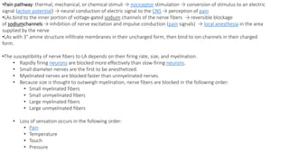 •Pain pathway: thermal, mechanical, or chemical stimuli → nociceptor stimulation → conversion of stimulus to an electric
signal (action potential) → neural conduction of electric signal to the CNS → perception of pain
•LAs bind to the inner portion of voltage-gated sodium channels of the nerve fibers → reversible blockage
of sodiumchannels → inhibition of nerve excitation and impulse conduction (pain signals) → local anesthesia in the area
supplied by the nerve
•LAs with 3° amine structure infiltrate membranes in their uncharged form, then bind to ion channels in their charged
form.
•The susceptibility of nerve fibers to LA depends on their firing rate, size, and myelination.
• Rapidly firing neurons are blocked more effectively than slow-firing neurons.
• Small diameter nerves are the first to be anesthetized.
• Myelinated nerves are blocked faster than unmyelinated nerves.
• Because size is thought to outweigh myelination, nerve fibers are blocked in the following order:
• Small myelinated fibers
• Small unmyelinated fibers
• Large myelinated fibers
• Large unmyelinated fibers
• Loss of sensation occurs in the following order:
• Pain
• Temperature
• Touch
• Pressure
 