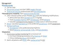 Management
•Primary survey
• Call for help.
• Secure the airway and start 100% oxygen therapy.
• Treat acute seizures preferentially with benzodiazepines.
•Hemodynamic instability: Start lipid emulsion therapy.
• LAST-induced cardiac arrest: Provide ACLS with the following modifications.
• Administer low-dose epinephrine (≤ 1 mcg/kg).
• Treat shockable rhythms with amiodarone; avoid lidocaine.
• Consider cardiopulmonary bypass or ECMO early in refractory arrest.
• Shock: Low-dose epinephrine is the preferred vasopressor; avoid vasopressin.
• Tachyarrhythmias
• Amiodarone is the preferred antiarrhythmic.
• Avoid lidocaine, procainamide, CCBs, and beta blockers.
•Disposition
• Continuous cardiac monitoring for a minimum of:
• 4–6 hours following resolution of arrhythmia or shock
• 2 hours following seizure termination
• Admit all patients with ROSC after cardiac arrest to ICU.
 
