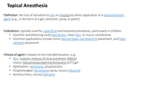 •Definition: the loss of sensation to skin or mucosa by direct application of a local anesthetic
agent (e.g., in the form of a gel, ointment, spray, or patch)
•Indications: typically used for superficial and localized procedures, particularly in children
• Good for anesthetizing small lacerations, intact skin, or mucus membranes
• Common applications include minor wound repair, peripheral IV placement, and foley
catheter placement
•Choice of agent is based on the intended location, e.g.:
• Skin: eutectic mixture of local anesthetic (EMLA)
cream, lidocaine/epinephrine/tetracaine (LET) gel
• Ophthalmic: tetracaine, proparacaine
• Oropharyngeal: benzocaine spray, viscous lidocaine
• Genitourinary: viscous lidocaine
Topical Anesthesia
 