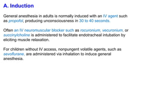 A. Induction
General anesthesia in adults is normally induced with an IV agent such
as propofol, producing unconsciousness in 30 to 40 seconds.
Often an IV neuromuscular blocker such as rocuronium, vecuronium, or
succinylcholine is administered to facilitate endotracheal intubation by
eliciting muscle relaxation.
For children without IV access, nonpungent volatile agents, such as
sevoflurane, are administered via inhalation to induce general
anesthesia.
 