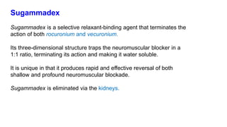 Sugammadex
Sugammadex is a selective relaxant-binding agent that terminates the
action of both rocuronium and vecuronium.
Its three-dimensional structure traps the neuromuscular blocker in a
1:1 ratio, terminating its action and making it water soluble.
It is unique in that it produces rapid and effective reversal of both
shallow and profound neuromuscular blockade.
Sugammadex is eliminated via the kidneys.
 