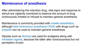 Maintenance of anesthesia
After administering the induction drug, vital signs and response to
stimuli are vigilantly monitored to balance the amount of drug
continuously inhaled or infused to maintain general anesthesia.
Maintenance is commonly provided with volatile anesthetics,
although total intravenous anesthesia (TIVA) with drugs such as
propofol can be used to maintain general anesthesia.
Opioids such as fentanyl are used for analgesia along with
inhalation agents, because the latter alter consciousness but not
perception of pain.
 