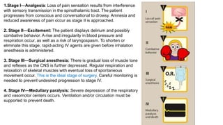1.Stage I—Analgesia: Loss of pain sensation results from interference
with sensory transmission in the spinothalamic tract. The patient
progresses from conscious and conversational to drowsy. Amnesia and
reduced awareness of pain occur as stage II is approached.
2. Stage II—Excitement: The patient displays delirium and possibly
combative behavior. A rise and irregularity in blood pressure and
respiration occur, as well as a risk of laryngospasm. To shorten or
eliminate this stage, rapid-acting IV agents are given before inhalation
anesthesia is administered.
3. Stage III—Surgical anesthesia: There is gradual loss of muscle tone
and reflexes as the CNS is further depressed. Regular respiration and
relaxation of skeletal muscles with eventual loss of spontaneous
movement occur. This is the ideal stage of surgery. Careful monitoring is
needed to prevent undesired progression to stage IV.
4. Stage IV—Medullary paralysis: Severe depression of the respiratory
and vasomotor centers occurs. Ventilation and/or circulation must be
supported to prevent death.
 