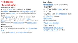 •Thiopental
•Methohexital
Mechanism of action
•Enhanced GABA action → enhanced duration
of chloride channel opening and hyperpolarization of
postsynaptic neurons→ ↓ neuronal excitability in the
brain
•High potency, highly-lipid soluble → rapid onset of
action due to quick transfer across the blood-
brain barrier → brief recovery time due to redistribution
redistribution into skeletal muscles and adipose tissue
Effects
•Hypnotic effects
•↓ Intracranial pressure due to reduced cerebral blood
flow
•Little to no analgesic or muscle relaxant effects
Side effects
•Hypotension (dose-dependent)
•Respiratory
depression and/or apnea (dose-
dependent)
•Laryngospasm, bronchospasm (due
to histamine release)
•Myoclonus
•Painful injection
•Visual hallucinations
•Vivid dreams
•Bradycardia, arrhythmias
•Cytochrome P450 induction
 