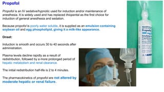 Propofol
Propofol is an IV sedative/hypnotic used for induction and/or maintenance of
anesthesia. It is widely used and has replaced thiopental as the first choice for
induction of general anesthesia and sedation.
Because propofol is poorly water soluble, it is supplied as an emulsion containing
soybean oil and egg phospholipid, giving it a milk-like appearance.
Onset:
Induction is smooth and occurs 30 to 40 seconds after
administration.
Plasma levels decline rapidly as a result of
redistribution, followed by a more prolonged period of
hepatic metabolism and renal clearance.
The initial redistribution half-life is 2 to 4 minutes.
The pharmacokinetics of propofol are not altered by
moderate hepatic or renal failure.
 