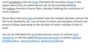 Local anesthetics (LAs) are drugs that block the sensation of pain in the
region where they are administered. LAs act by reversibly blocking
the sodium channels of nerve fibers, thereby inhibiting the conduction of
nerve impulses.
Nerve fibers that carry pain sensation have the smallest diameter and are the
first to be blocked by LAs. Loss of motor function and sensation of touch and
pressure follow, depending on the duration of action and dose of the LA
used.
LAs can be infiltrated into skin/subcutaneous tissues to achieve local
anesthesia or into the epidural/subarachnoid space to achieve regional
anesthesia(e.g., spinal anesthesia, epidural anesthesia).
 