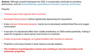 Actions: Although propofol depresses the CNS, it occasionally contributes to excitatory
phenomena, such as muscle twitching, spontaneous movement, yawning, and hiccups.
Propofol
• Transient pain at the injection site is common.
• decreases blood pressure without significantly depressing the myocardium.
• It also reduces intracranial pressure, mainly due to decreased cerebral blood flow and oxygen
consumption.
• It has less of a depressant effect than volatile anesthetics on CNS-evoked potentials, making it
useful for surgeries in which spinal cord function is monitored.
• It does not provide analgesia, so supplementation with narcotics is required.
• Propofol is commonly infused in lower doses to provide sedation.
• The incidence of postoperative nausea and vomiting is very low secondary to its
antiemetic properties.
 