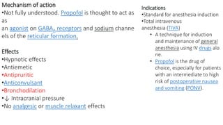 Mechanism of action
•Not fully understood. Propofol is thought to act as
as
an agonist on GABAA receptors and sodium channe
els of the reticular formation.
Effects
•Hypnotic effects
•Antiemetic
•Antipruritic
•Anticonvulsant
•Bronchodilation
•↓ Intracranial pressure
•No analgesic or muscle relaxant effects
Indications
•Standard for anesthesia induction
•Total intravenous
anesthesia (TIVA)
• A technique for induction
and maintenance of general
anesthesia using IV drugs alo
ne.
• Propofol is the drug of
choice, especially for patients
with an intermediate to high
risk of postoperative nausea
and vomiting (PONV).
 