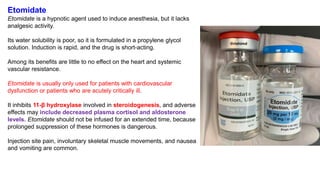 Etomidate
Etomidate is a hypnotic agent used to induce anesthesia, but it lacks
analgesic activity.
Its water solubility is poor, so it is formulated in a propylene glycol
solution. Induction is rapid, and the drug is short-acting.
Among its benefits are little to no effect on the heart and systemic
vascular resistance.
Etomidate is usually only used for patients with cardiovascular
dysfunction or patients who are acutely critically ill.
It inhibits 11-β hydroxylase involved in steroidogenesis, and adverse
effects may include decreased plasma cortisol and aldosterone
levels. Etomidate should not be infused for an extended time, because
prolonged suppression of these hormones is dangerous.
Injection site pain, involuntary skeletal muscle movements, and nausea
and vomiting are common.
 