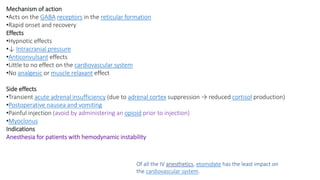 Mechanism of action
•Acts on the GABA receptors in the reticular formation
•Rapid onset and recovery
Effects
•Hypnotic effects
•↓ Intracranial pressure
•Anticonvulsant effects
•Little to no effect on the cardiovascular system
•No analgesic or muscle relaxant effect
Side effects
•Transient acute adrenal insufficiency (due to adrenal cortex suppression → reduced cortisol production)
•Postoperative nausea and vomiting
•Painful injection (avoid by administering an opioid prior to injection)
•Myoclonus
Indications
Anesthesia for patients with hemodynamic instability
Of all the IV anesthetics, etomidate has the least impact on
the cardiovascular system.
 