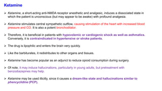 Ketamine
 Ketamine, a short-acting anti-NMDA receptor anesthetic and analgesic, induces a dissociated state in
which the patient is unconscious (but may appear to be awake) with profound analgesia.
 Ketamine stimulates central sympathetic outflow, causing stimulation of the heart with increased blood
pressure and CO. It is also a potent bronchodilator.
 Therefore, it is beneficial in patients with hypovolemic or cardiogenic shock as well as asthmatics.
Conversely, it is contraindicated in hypertensive or stroke patients.
 The drug is lipophilic and enters the brain very quickly.
 Like the barbiturates, it redistributes to other organs and tissues.
 Ketamine has become popular as an adjunct to reduce opioid consumption during surgery.
 Of note, it may induce hallucinations, particularly in young adults, but pretreatment with
benzodiazepines may help.
 Ketamine may be used illicitly, since it causes a dream-like state and hallucinations similar to
phencyclidine (PCP).
 