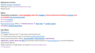 Mechanism of action
•NMDA receptor antagonist
•Belongs to the arylcyclohexylamines class
•Rapid onset
Effects
•Dissociative anesthesia: unique anesthetic state with analgesia, intact spontaneous breathing, amnesia, and
no complete loss of consciousness
•Strong analgesia
•Bronchodilation
•Sympathomimetic effects: ↑ blood pressure, ↑ heart rate, ↑ cardiac output
•Increases cerebral blood flow
Side effects
•Nystagmus
•↑ Oxygen demand and ↑ pulmonary arterial pressure
•↑ Intracranial pressure due to increased cerebral blood flow
•Acute psychotomimetic effects: disorientation, hallucinations, vivid dreams,
nightmares, and/or abnormal EEG (concomitant administration of benzodiazepines is recommended to
avoid these effects)
•Rapid injection or high doses can lead to respiratory depression.
•↑ Salivation
 