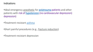 Indications
•Ideal emergency anesthetic for polytrauma patients and other
patients with risk of hypotension (no cardiovascular depression)
depression)
•Treatment-resistant asthma
•Short painful procedures (e.g., fracture reduction)
•Treatment-resistant depression
 