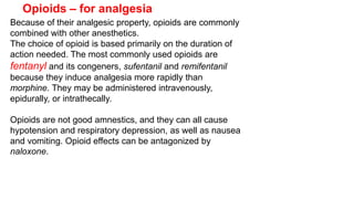 Because of their analgesic property, opioids are commonly
combined with other anesthetics.
The choice of opioid is based primarily on the duration of
action needed. The most commonly used opioids are
fentanyl and its congeners, sufentanil and remifentanil
because they induce analgesia more rapidly than
morphine. They may be administered intravenously,
epidurally, or intrathecally.
Opioids are not good amnestics, and they can all cause
hypotension and respiratory depression, as well as nausea
and vomiting. Opioid effects can be antagonized by
naloxone.
Opioids – for analgesia
 