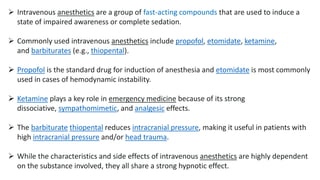  Intravenous anesthetics are a group of fast-acting compounds that are used to induce a
state of impaired awareness or complete sedation.
 Commonly used intravenous anesthetics include propofol, etomidate, ketamine,
and barbiturates (e.g., thiopental).
 Propofol is the standard drug for induction of anesthesia and etomidate is most commonly
used in cases of hemodynamic instability.
 Ketamine plays a key role in emergency medicine because of its strong
dissociative, sympathomimetic, and analgesic effects.
 The barbiturate thiopental reduces intracranial pressure, making it useful in patients with
high intracranial pressure and/or head trauma.
 While the characteristics and side effects of intravenous anesthetics are highly dependent
on the substance involved, they all share a strong hypnotic effect.
 