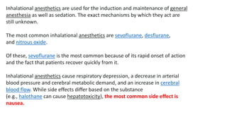 Inhalational anesthetics are used for the induction and maintenance of general
anesthesia as well as sedation. The exact mechanisms by which they act are
still unknown.
The most common inhalational anesthetics are sevoflurane, desflurane,
and nitrous oxide.
Of these, sevoflurane is the most common because of its rapid onset of action
and the fact that patients recover quickly from it.
Inhalational anesthetics cause respiratory depression, a decrease in arterial
blood pressure and cerebral metabolic demand, and an increase in cerebral
blood flow. While side effects differ based on the substance
(e.g., halothane can cause hepatotoxicity), the most common side effect is
nausea.
 