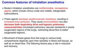 Common features of inhalation anesthetics
Modern inhalation anesthetics are nonflammable, nonexplosive
agents, which include nitrous oxide and volatile, halogenated
hydrocarbons.
These agents decrease cerebrovascular resistance, resulting in
increased brain perfusion. They cause bronchodilation but also
decrease both respiratory drive and hypoxic pulmonary
vasoconstriction (increased pulmonary vascular resistance in poorly
oxygenated regions of the lungs, redirecting blood flow to better
oxygenated regions).
Movement of these gases from the lungs to various body
compartments depends upon their solubility in blood and tissues, as
well as on blood flow. The following factors play a role in induction
and recovery.
 