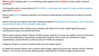 Nitrous oxide (“laughing gas”) is a nonirritating potent sedative that is unable to create a state of general
anesthesia.
It is frequently used at concentrations of 30% to 50% in combination with oxygen to create moderate sedation,
particularly in dentistry.
Nitrous oxide does not depress respiration and maintains cardiovascular hemodynamics as well as muscular
strength.
Nitrous oxide can be combined with other inhalational agents to establish general anesthesia, which lowers the
required concentration of the combined volatile agent.
This gas admixture further reduces many unwanted side effects of the other volatile agent that impact
cardiovascular output and cerebral blood flow.
Nitrous oxide is poorly soluble in blood and other tissues, allowing it to move very rapidly in and out of the body.
This can be problematic in closed body compartments because nitrous oxide can increase the volume
(exacerbating a pneumothorax) or pressure (sinus or middle ear pressure);
it replaces nitrogen in various air spaces faster than the nitrogen leaves.
Its speed of movement allows nitrous oxide to retard oxygen uptake during recovery, thereby causing “diffusion
hypoxia.” This can be overcome by delivering high concentrations of inspired oxygen during recovery.
 