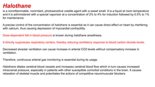 Halothane
is a noninflammable, nonirritant, photosensitive volatile agent with a sweet smell. It is a liquid at room temperature
and it is administered with a special vaporizer at a concentration of 2% to 4% for induction followed by 0.5% to 1%
for maintenance.
A precise control of the concentration of halothane is essential as it can cause direct effect on heart by interfering
with calcium, thus causing depression of myocardial contractility.
Dose-dependent fall in blood pressure is known during halothane anesthesia.
It directly suppresses respiratory centers, thereby reducing ventilatory response to blood carbon dioxide levels.
Decreased alveolar ventilation can cause increase in arterial CO2 levels without compensatory increase in
ventilation.
Therefore, continuous arterial gas monitoring is essential during its usage.
Halothane dilates cerebral blood vessels and increases cerebral blood flow which in turn causes increased
intracranial pressure, especially in patients with other susceptible comorbid conditions in the brain. It causes
relaxation of skeletal muscle and potentiates the actions of competitive neuromuscular blockers.
 