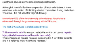 Halothane causes uterine smooth muscle relaxation.
Although it is useful for the manipulation of fetus orientation, it is not
used due to its action of inhibiting uterine contraction during parturition.
Therefore, it is not used for vaginal delivery.
More than 60% of the inhalationally administered halothane is
eliminated through lungs on recovery within 24 hours.
The rest of halothane is metabolized by liver.
Trifluoroacetic acid is a major metabolite which can cause hepatic
injury (halothane-induced hepatic necrosis).
This syndrome of hepatic necrosis is reported in 1 in 10,000 patients
and it is referred to as “halothane hepatitis.”
 
