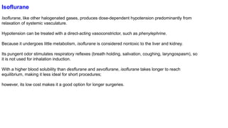 Isoflurane
Isoflurane, like other halogenated gases, produces dose-dependent hypotension predominantly from
relaxation of systemic vasculature.
Hypotension can be treated with a direct-acting vasoconstrictor, such as phenylephrine.
Because it undergoes little metabolism, isoflurane is considered nontoxic to the liver and kidney.
Its pungent odor stimulates respiratory reflexes (breath holding, salivation, coughing, laryngospasm), so
it is not used for inhalation induction.
With a higher blood solubility than desflurane and sevoflurane, isoflurane takes longer to reach
equilibrium, making it less ideal for short procedures;
however, its low cost makes it a good option for longer surgeries.
 