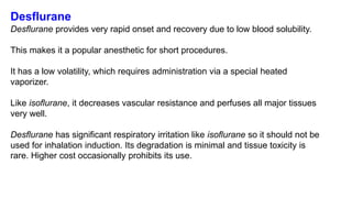 Desflurane
Desflurane provides very rapid onset and recovery due to low blood solubility.
This makes it a popular anesthetic for short procedures.
It has a low volatility, which requires administration via a special heated
vaporizer.
Like isoflurane, it decreases vascular resistance and perfuses all major tissues
very well.
Desflurane has significant respiratory irritation like isoflurane so it should not be
used for inhalation induction. Its degradation is minimal and tissue toxicity is
rare. Higher cost occasionally prohibits its use.
 