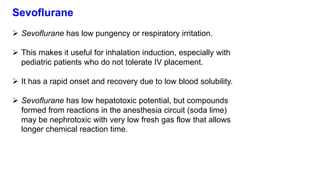 Sevoflurane
 Sevoflurane has low pungency or respiratory irritation.
 This makes it useful for inhalation induction, especially with
pediatric patients who do not tolerate IV placement.
 It has a rapid onset and recovery due to low blood solubility.
 Sevoflurane has low hepatotoxic potential, but compounds
formed from reactions in the anesthesia circuit (soda lime)
may be nephrotoxic with very low fresh gas flow that allows
longer chemical reaction time.
 