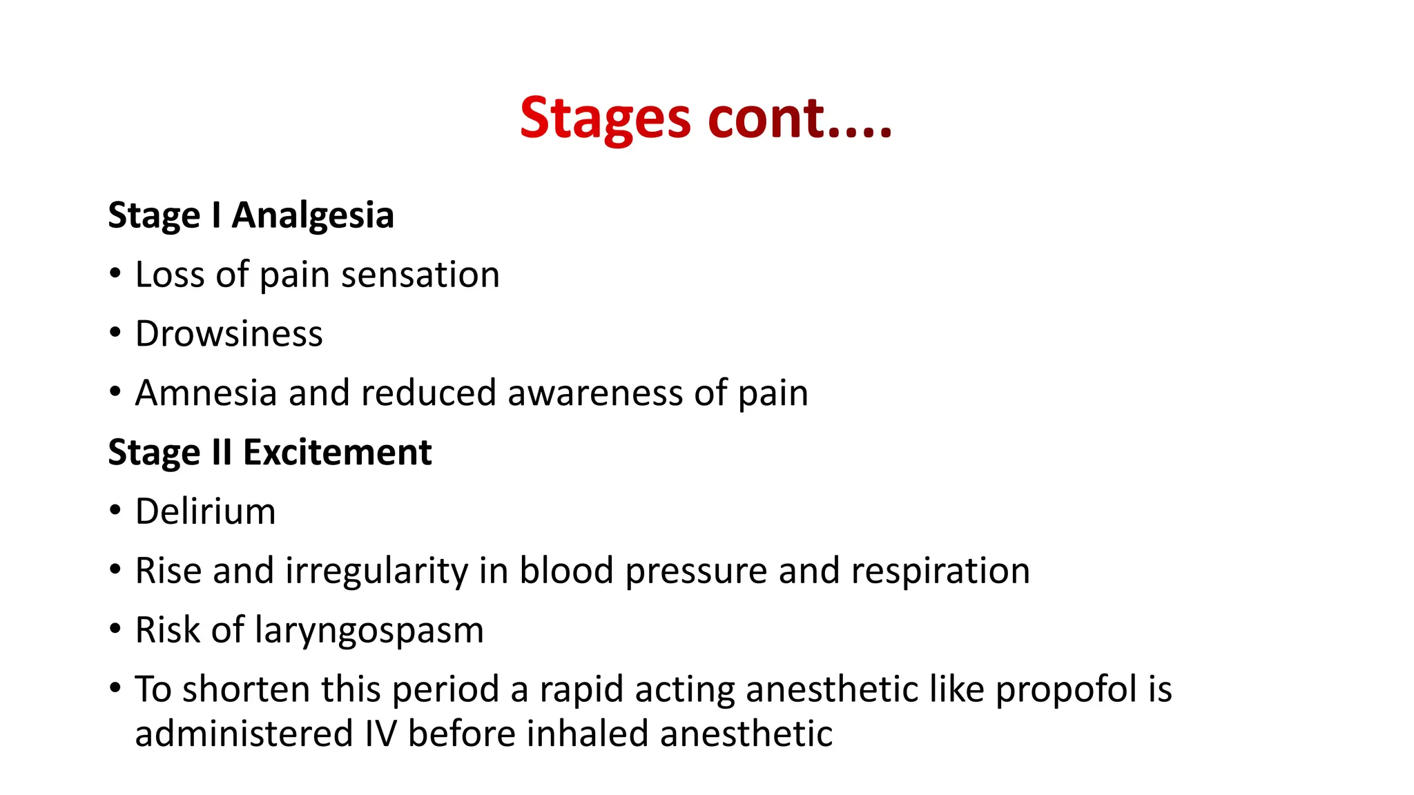 Stage I Analgesia
• Loss of pain sensation
• Drowsiness
• Amnesia and reduced awareness of pain
Stage II Excitement
• Delirium
• Rise and irregularity in blood pressure and respiration
• Risk of laryngospasm
• To shorten this period a rapid acting anesthetic like propofol is
administered IV before inhaled anesthetic
 