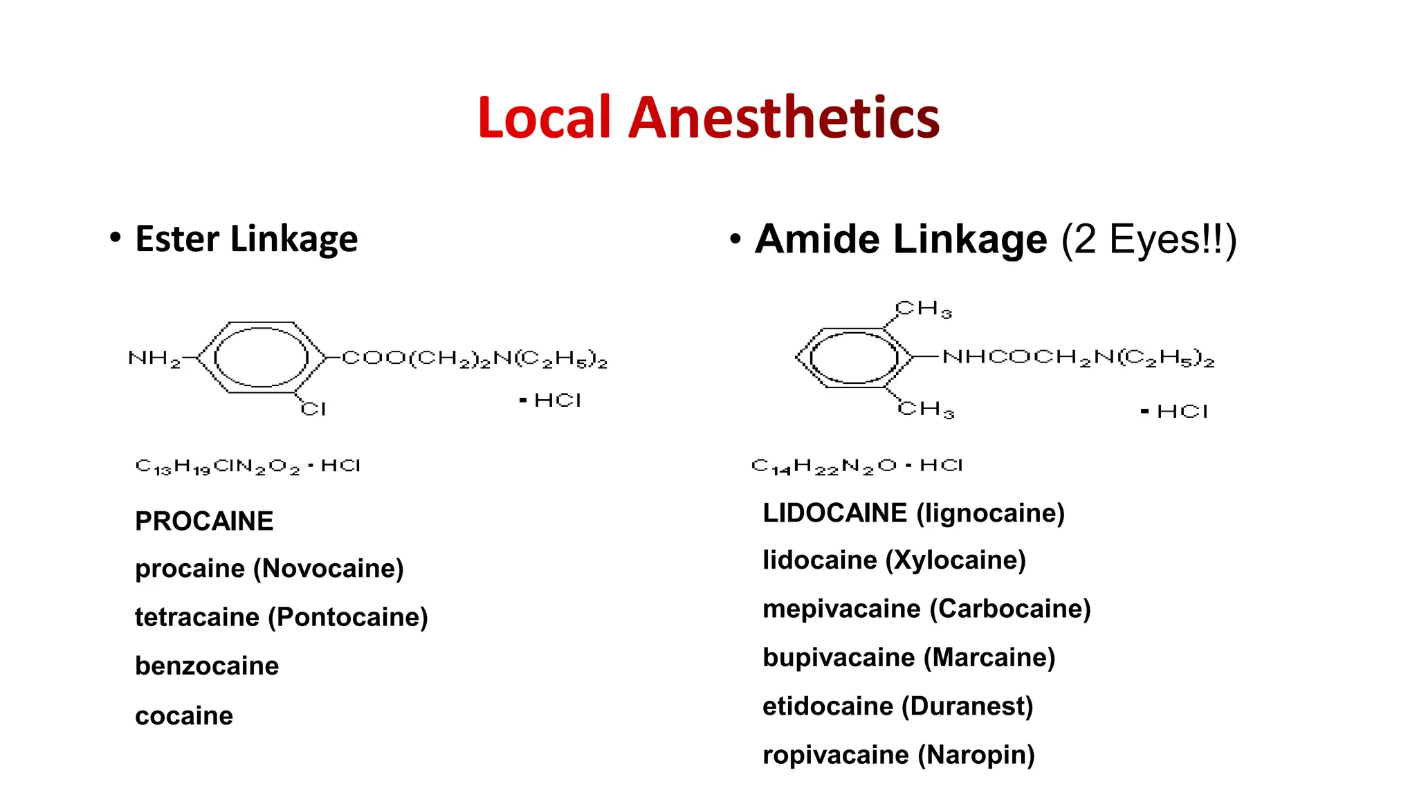 • Ester Linkage • Amide Linkage (2 Eyes!!)
PROCAINE
procaine (Novocaine)
tetracaine (Pontocaine)
benzocaine
cocaine
LIDOCAINE (lignocaine)
lidocaine (Xylocaine)
mepivacaine (Carbocaine)
bupivacaine (Marcaine)
etidocaine (Duranest)
ropivacaine (Naropin)
 