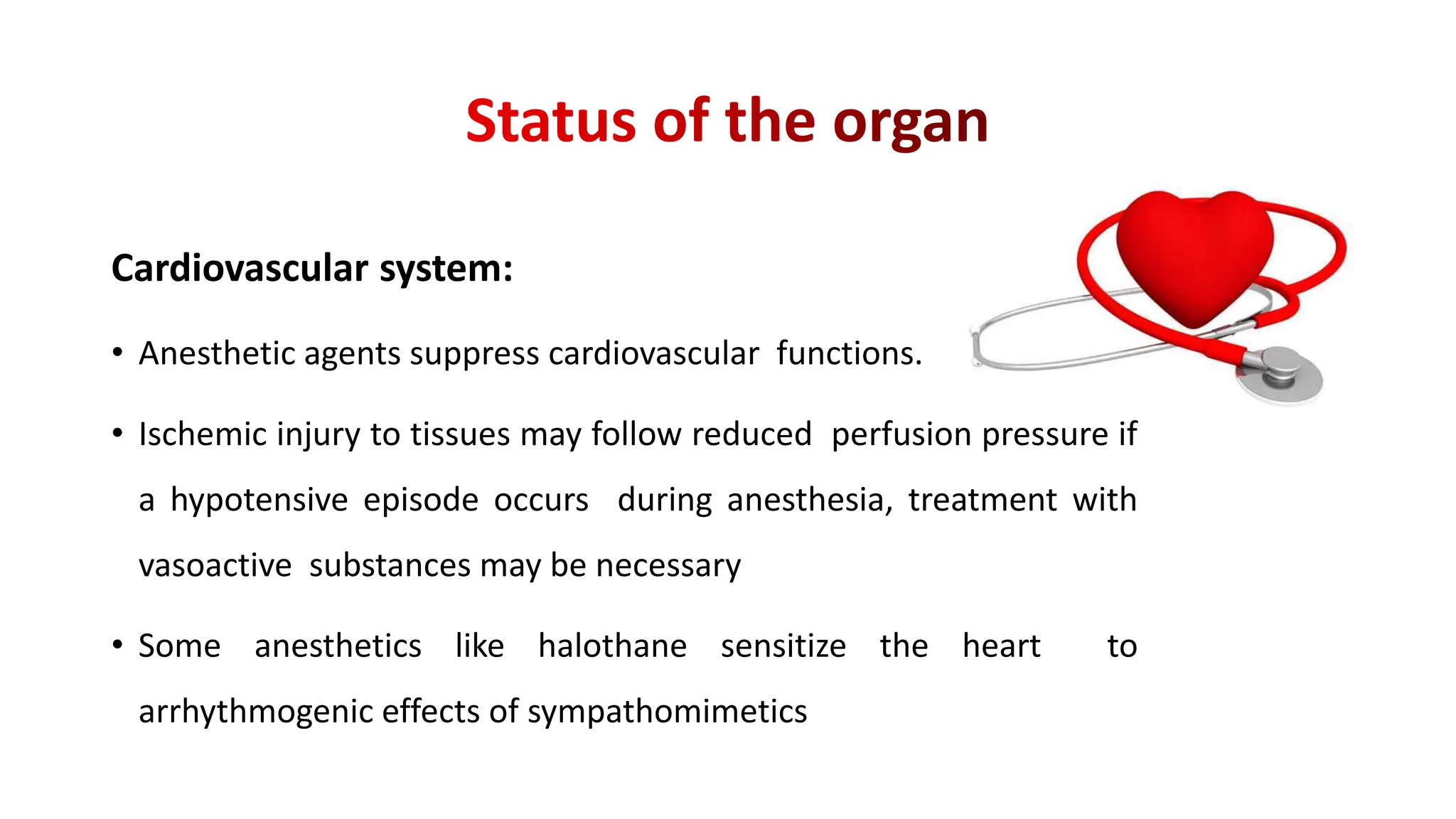 Cardiovascular system:
• Anesthetic agents suppress cardiovascular functions.
• Ischemic injury to tissues may follow reduced perfusion pressure if
a hypotensive episode occurs during anesthesia, treatment with
vasoactive substances may be necessary
• Some anesthetics like halothane sensitize the heart to
arrhythmogenic effects of sympathomimetics
 