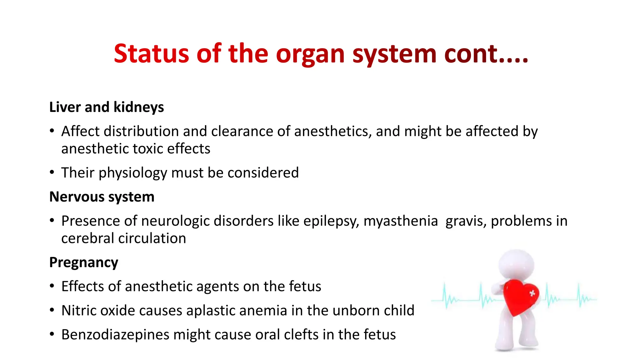 Liver and kidneys
• Affect distribution and clearance of anesthetics, and might be affected by
anesthetic toxic effects
• Their physiology must be considered
Nervous system
• Presence of neurologic disorders like epilepsy, myasthenia gravis, problems in
cerebral circulation
Pregnancy
• Effects of anesthetic agents on the fetus
• Nitric oxide causes aplastic anemia in the unborn child
• Benzodiazepines might cause oral clefts in the fetus
 