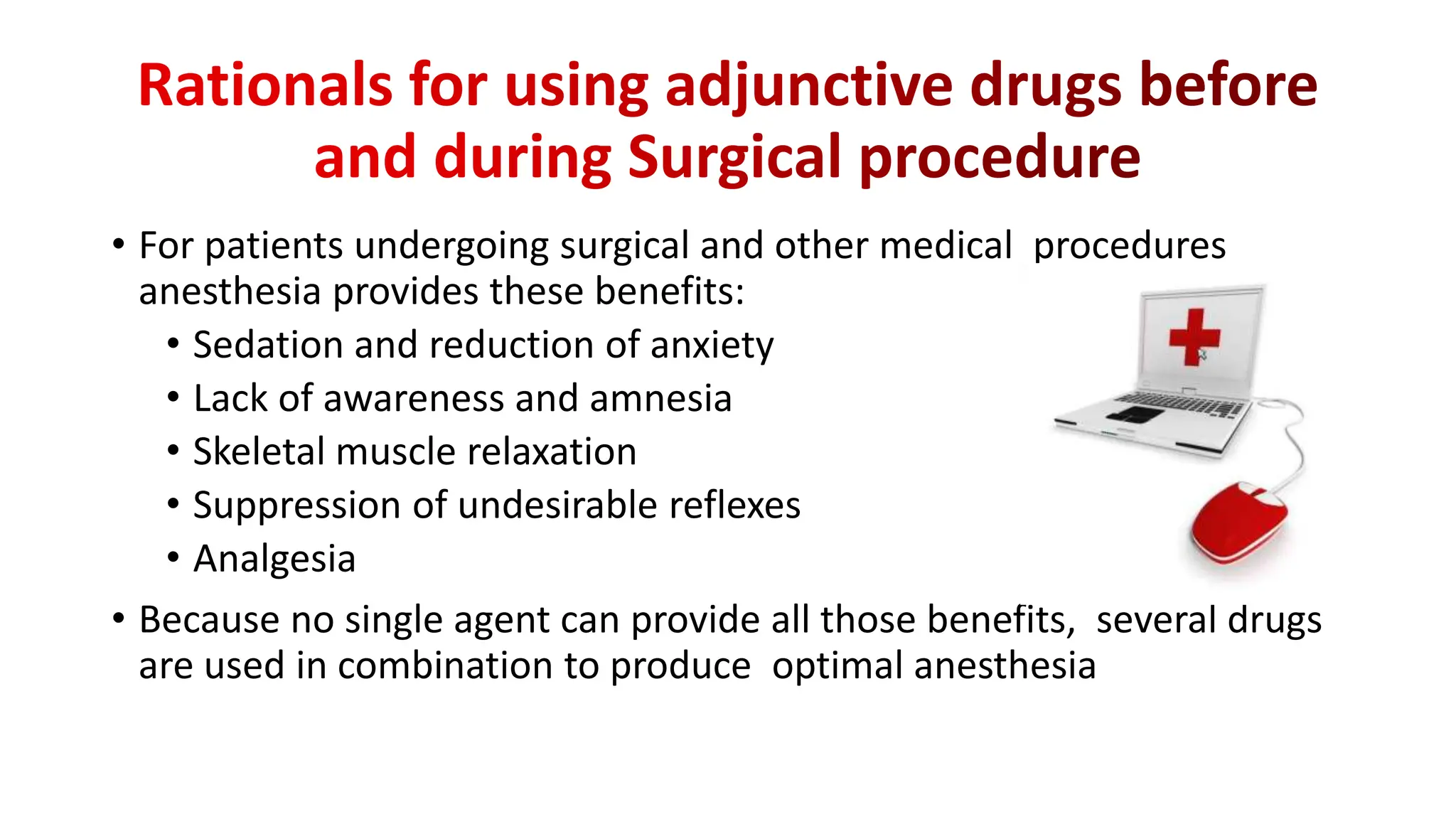 • For patients undergoing surgical and other medical procedures
anesthesia provides these benefits:
• Sedation and reduction of anxiety
• Lack of awareness and amnesia
• Skeletal muscle relaxation
• Suppression of undesirable reflexes
• Analgesia
• Because no single agent can provide all those benefits, several drugs
are used in combination to produce optimal anesthesia
 