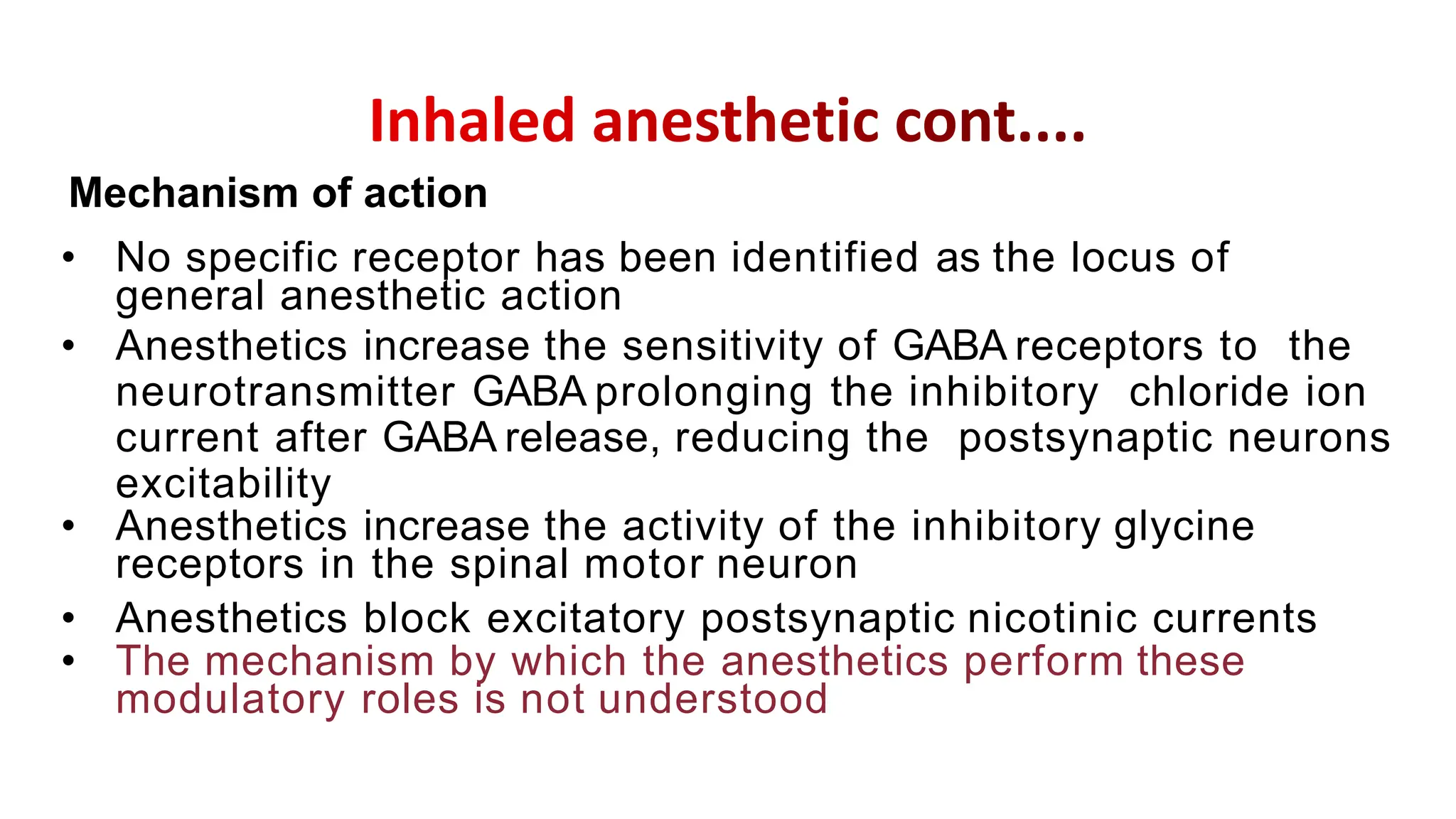 • No specific receptor has been identified as the locus of
general anesthetic action
• Anesthetics increase the sensitivity of GABA receptors to the
neurotransmitter GABA prolonging the inhibitory chloride ion
current after GABA release, reducing the postsynaptic neurons
excitability
• Anesthetics increase the activity of the inhibitory glycine
receptors in the spinal motor neuron
• Anesthetics block excitatory postsynaptic nicotinic currents
• The mechanism by which the anesthetics perform these
modulatory roles is not understood
Mechanism of action
 