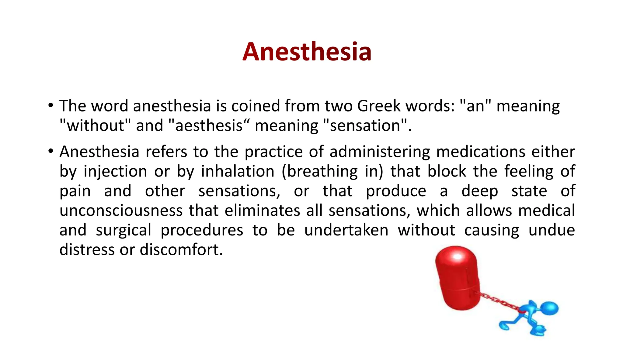 • The word anesthesia is coined from two Greek words: "an" meaning
"without" and "aesthesis“ meaning "sensation".
• Anesthesia refers to the practice of administering medications either
by injection or by inhalation (breathing in) that block the feeling of
pain and other sensations, or that produce a deep state of
unconsciousness that eliminates all sensations, which allows medical
and surgical procedures to be undertaken without causing undue
distress or discomfort.
 