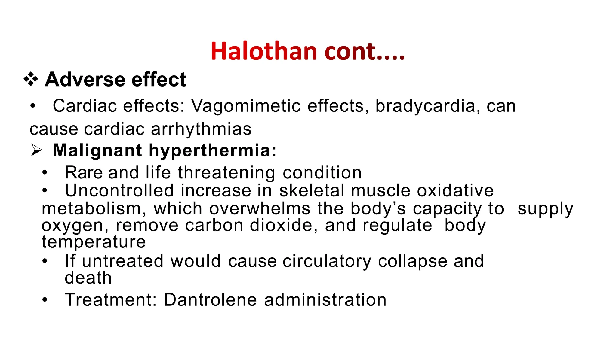 • Cardiac effects: Vagomimetic effects, bradycardia, can
cause cardiac arrhythmias
 Malignant hyperthermia:
• Rare and life threatening condition
• Uncontrolled increase in skeletal muscle oxidative
metabolism, which overwhelms the body’s capacity to supply
oxygen, remove carbon dioxide, and regulate body
temperature
• If untreated would cause circulatory collapse and
death
• Treatment: Dantrolene administration
 Adverse effect
 