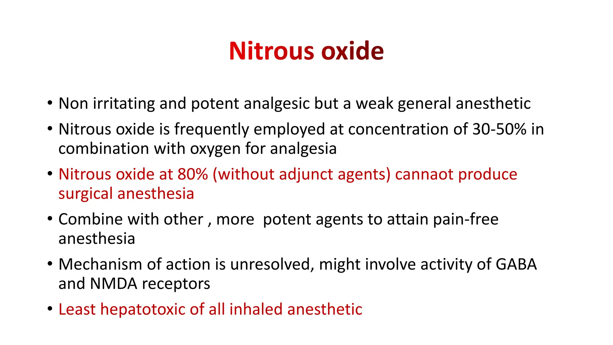 • Non irritating and potent analgesic but a weak general anesthetic
• Nitrous oxide is frequently employed at concentration of 30-50% in
combination with oxygen for analgesia
• Nitrous oxide at 80% (without adjunct agents) cannaot produce
surgical anesthesia
• Combine with other , more potent agents to attain pain-free
anesthesia
• Mechanism of action is unresolved, might involve activity of GABA
and NMDA receptors
• Least hepatotoxic of all inhaled anesthetic
 