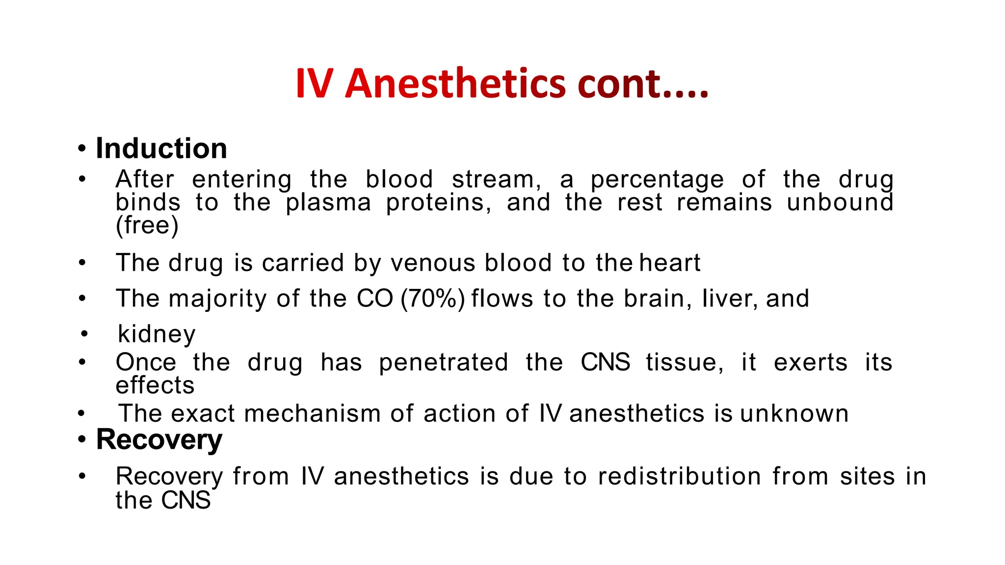 • Induction
• After entering the blood stream, a percentage of the drug
binds to the plasma proteins, and the rest remains unbound
(free)
• The drug is carried by venous blood to the heart
• The majority of the CO (70%) flows to the brain, liver, and
• kidney
• Once the drug has penetrated the CNS tissue, it exerts its
effects
• The exact mechanism of action of IV anesthetics is unknown
• Recovery
• Recovery from IV anesthetics is due to redistribution from sites in
the CNS
 