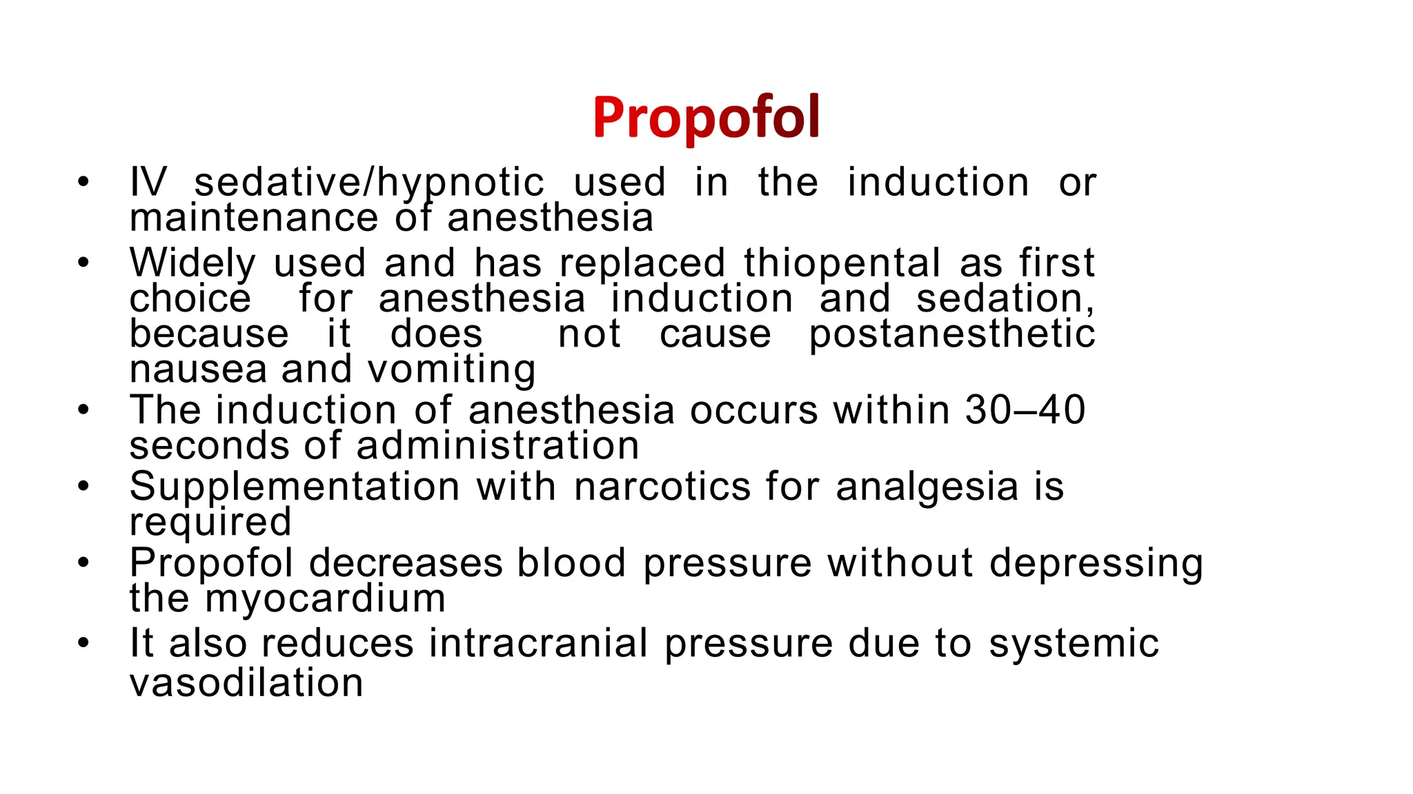 • IV sedative/hypnotic used in the induction or
maintenance of anesthesia
• Widely used and has replaced thiopental as first
choice for anesthesia induction and sedation,
because it does not cause postanesthetic
nausea and vomiting
• The induction of anesthesia occurs within 30–40
seconds of administration
• Supplementation with narcotics for analgesia is
required
• Propofol decreases blood pressure without depressing
the myocardium
• It also reduces intracranial pressure due to systemic
vasodilation
 