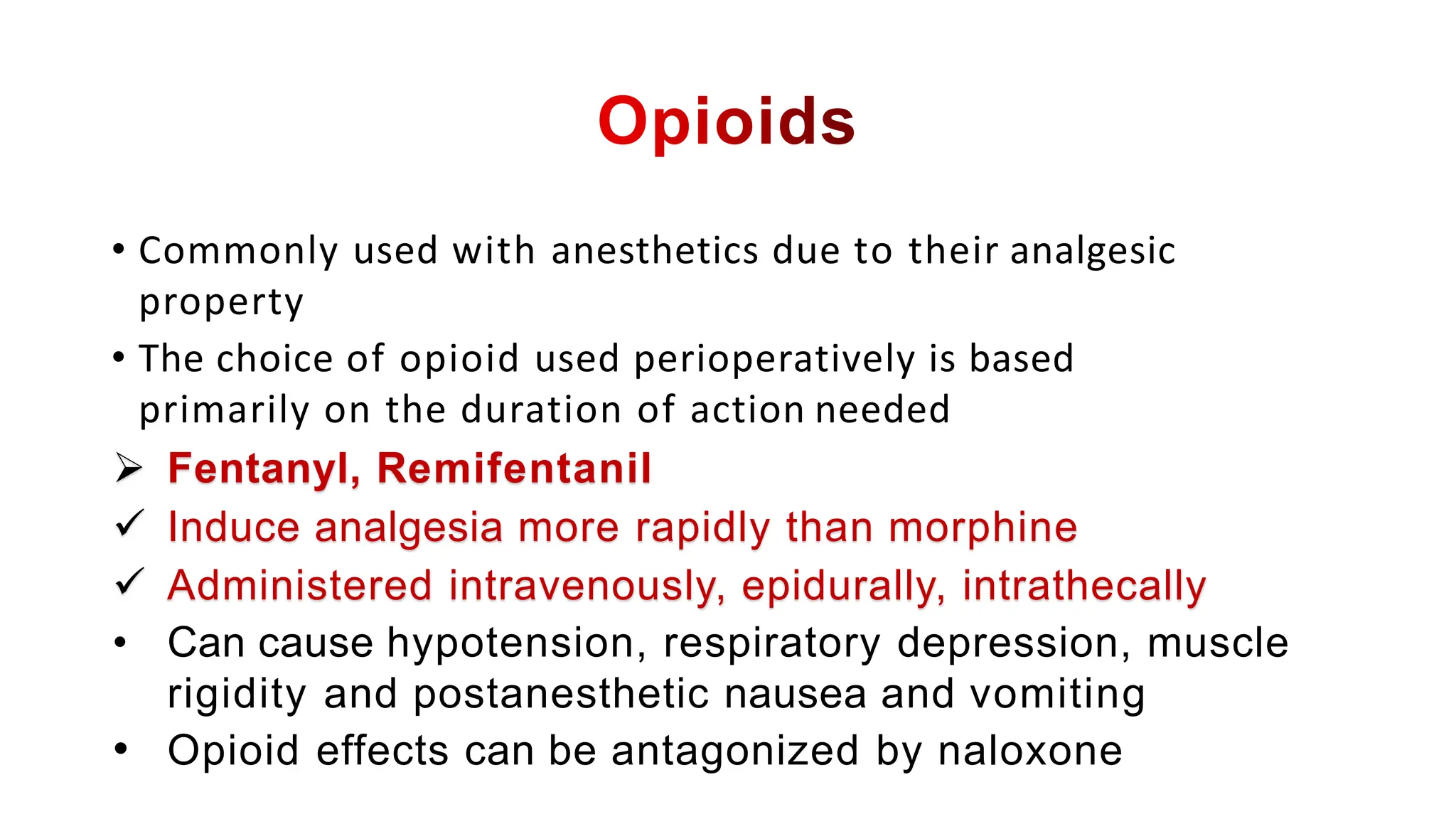 • Commonly used with anesthetics due to their analgesic
property
• The choice of opioid used perioperatively is based
primarily on the duration of action needed
 Fentanyl, Remifentanil
 Induce analgesia more rapidly than morphine
 Administered intravenously, epidurally, intrathecally
• Can cause hypotension, respiratory depression, muscle
rigidity and postanesthetic nausea and vomiting
• Opioid effects can be antagonized by naloxone
 