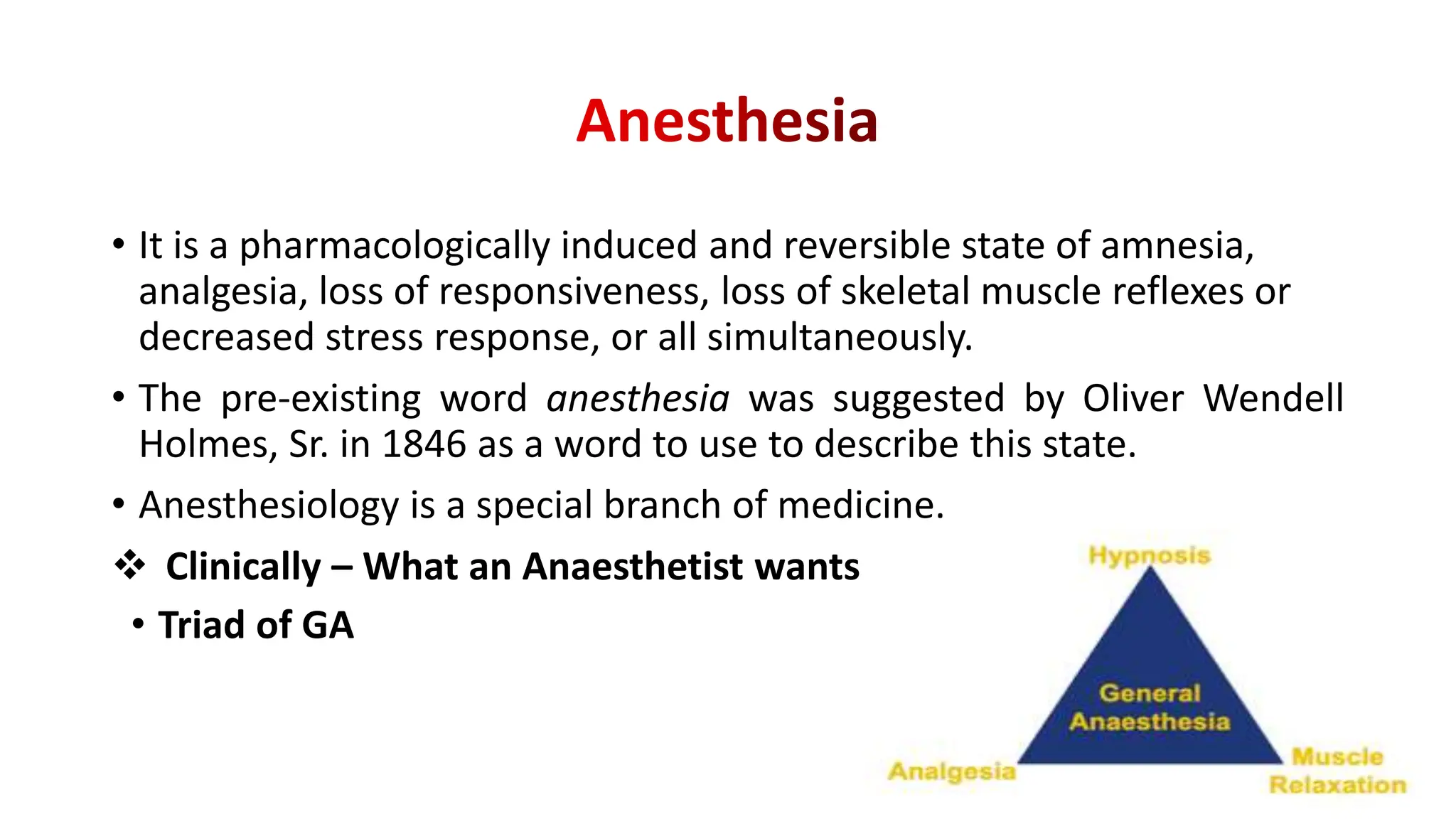 • It is a pharmacologically induced and reversible state of amnesia,
analgesia, loss of responsiveness, loss of skeletal muscle reflexes or
decreased stress response, or all simultaneously.
• The pre-existing word anesthesia was suggested by Oliver Wendell
Holmes, Sr. in 1846 as a word to use to describe this state.
• Anesthesiology is a special branch of medicine.
 Clinically – What an Anaesthetist wants ???
• Triad of GA
 