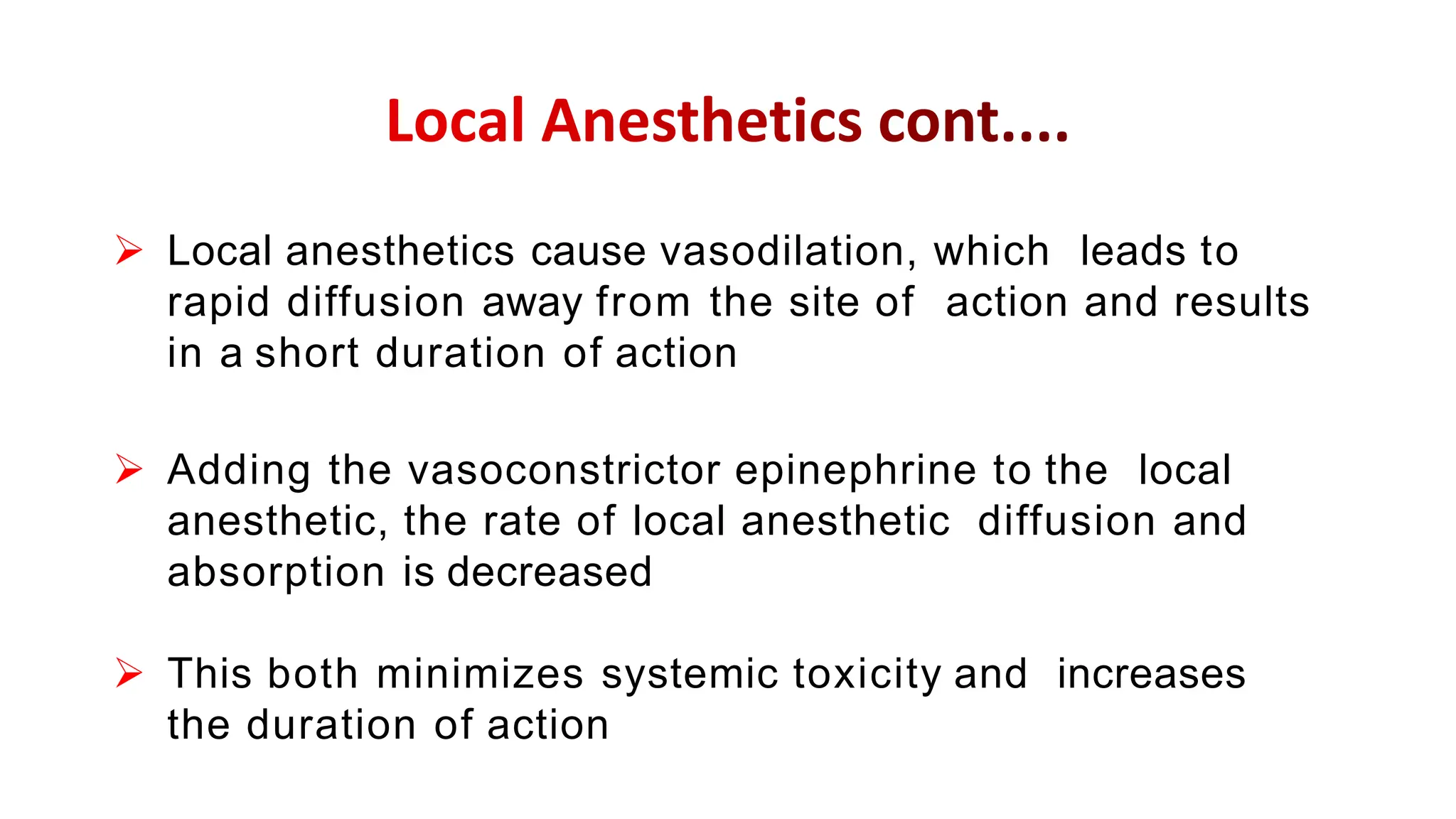  Local anesthetics cause vasodilation, which leads to
rapid diffusion away from the site of action and results
in a short duration of action
 Adding the vasoconstrictor epinephrine to the local
anesthetic, the rate of local anesthetic diffusion and
absorption is decreased
 This both minimizes systemic toxicity and increases
the duration of action
 