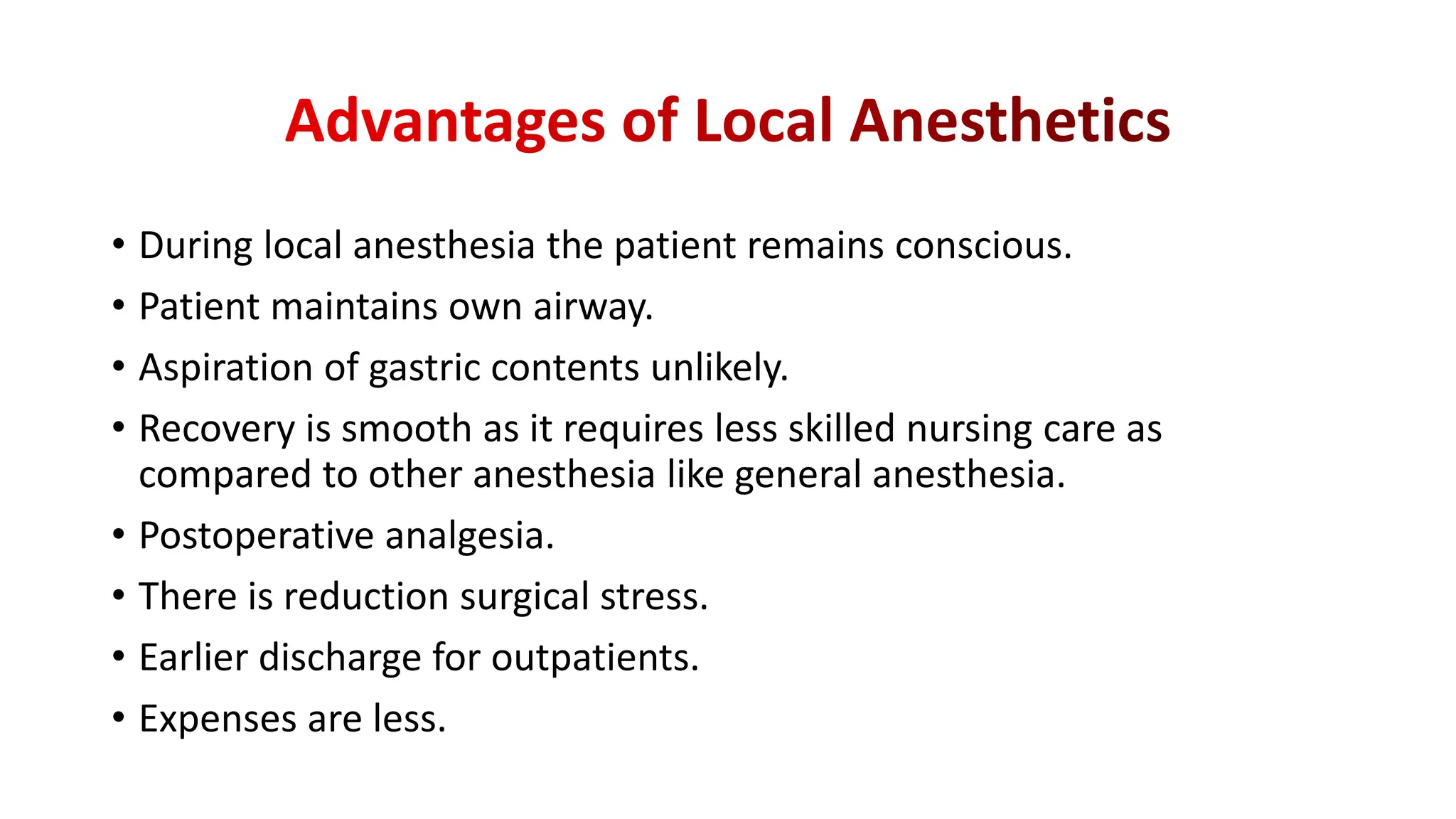 • During local anesthesia the patient remains conscious.
• Patient maintains own airway.
• Aspiration of gastric contents unlikely.
• Recovery is smooth as it requires less skilled nursing care as
compared to other anesthesia like general anesthesia.
• Postoperative analgesia.
• There is reduction surgical stress.
• Earlier discharge for outpatients.
• Expenses are less.
 