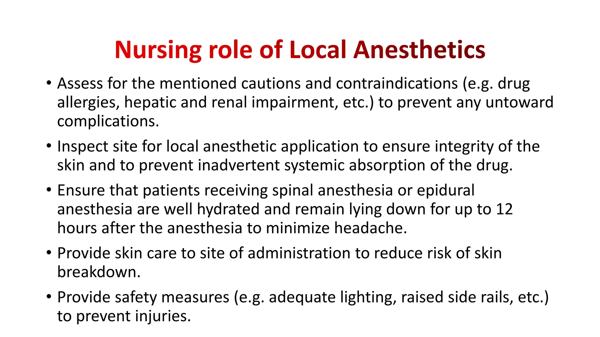 • Assess for the mentioned cautions and contraindications (e.g. drug
allergies, hepatic and renal impairment, etc.) to prevent any untoward
complications.
• Inspect site for local anesthetic application to ensure integrity of the
skin and to prevent inadvertent systemic absorption of the drug.
• Ensure that patients receiving spinal anesthesia or epidural
anesthesia are well hydrated and remain lying down for up to 12
hours after the anesthesia to minimize headache.
• Provide skin care to site of administration to reduce risk of skin
breakdown.
• Provide safety measures (e.g. adequate lighting, raised side rails, etc.)
to prevent injuries.
 