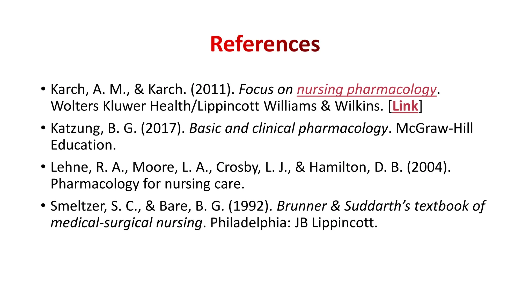 • Karch, A. M., & Karch. (2011). Focus on nursing pharmacology.
Wolters Kluwer Health/Lippincott Williams & Wilkins. [Link]
• Katzung, B. G. (2017). Basic and clinical pharmacology. McGraw-Hill
Education.
• Lehne, R. A., Moore, L. A., Crosby, L. J., & Hamilton, D. B. (2004).
Pharmacology for nursing care.
• Smeltzer, S. C., & Bare, B. G. (1992). Brunner & Suddarth’s textbook of
medical-surgical nursing. Philadelphia: JB Lippincott.
 
