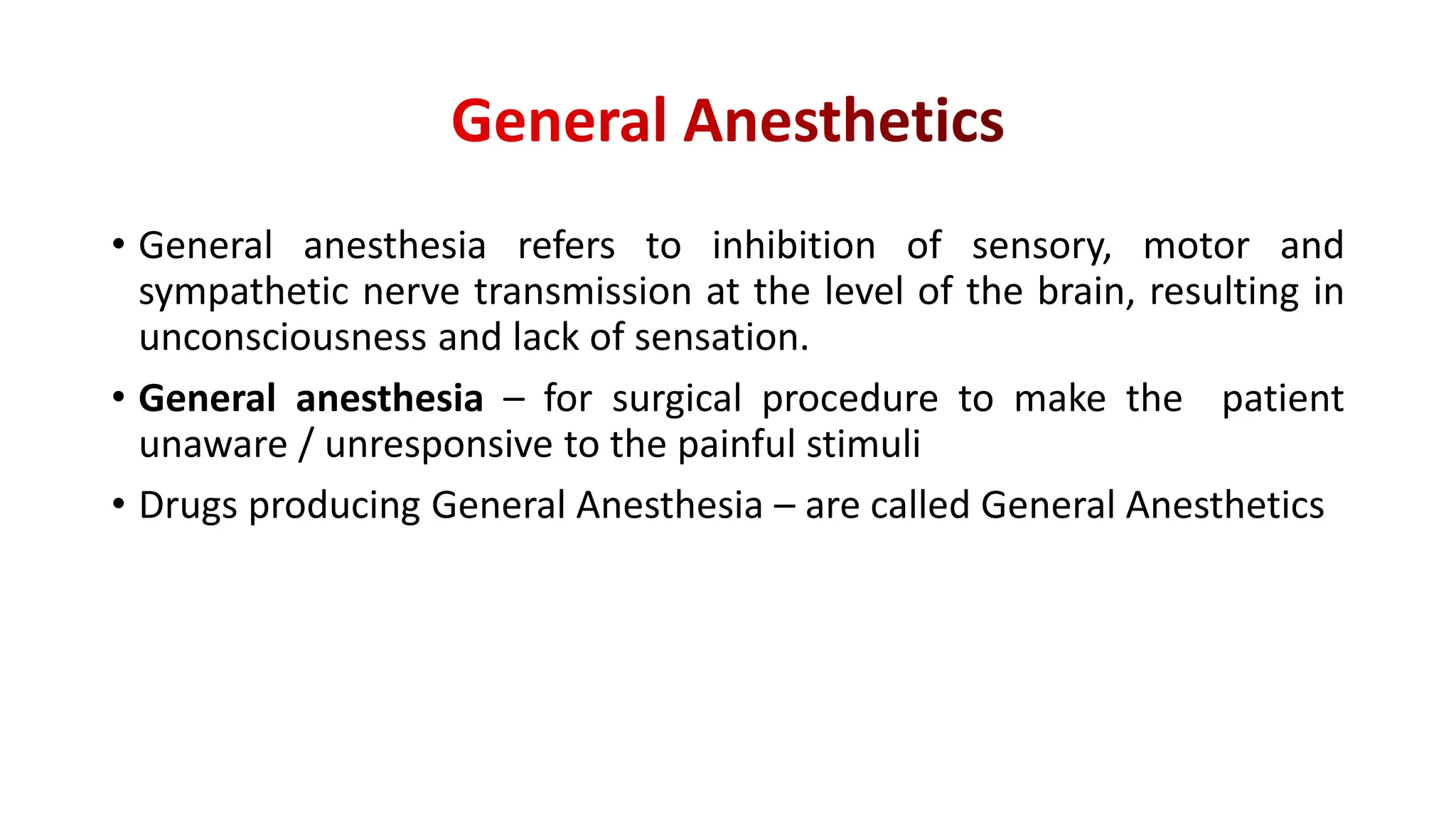 • General anesthesia refers to inhibition of sensory, motor and
sympathetic nerve transmission at the level of the brain, resulting in
unconsciousness and lack of sensation.
• General anesthesia – for surgical procedure to make the patient
unaware / unresponsive to the painful stimuli
• Drugs producing General Anesthesia – are called General Anesthetics
 