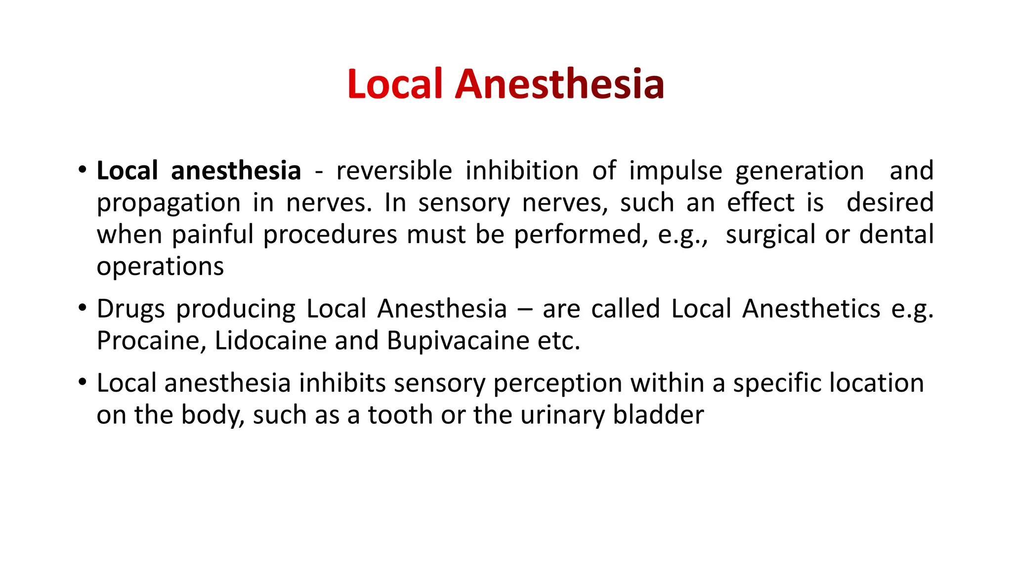 • Local anesthesia - reversible inhibition of impulse generation and
propagation in nerves. In sensory nerves, such an effect is desired
when painful procedures must be performed, e.g., surgical or dental
operations
• Drugs producing Local Anesthesia – are called Local Anesthetics e.g.
Procaine, Lidocaine and Bupivacaine etc.
• Local anesthesia inhibits sensory perception within a specific location
on the body, such as a tooth or the urinary bladder
 