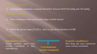  Autoregulation maintains a constant blood flow between MAP 50 mmHg and 150 mmHg
 There is extensive innervation on the larger cerebral arteries.
 Within the normal range (33-45%) , there is only trivial alteration of CBF.
Inhalational agents:
Volatile anesthetis agents cause
cerebral vasodilation in dose
dependant way
Systemic vasodilators:
Most drugs that cause hypotension
causes cerebral vasodilation
Catecholamine
Agonist/Antagonist
 