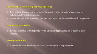 Preoperative psychological preparation:
 Psychological preparation is one of the most crucial aspects of operating on
patients under local anesthesia.
 the patient has to be reassured that the awake part of the procedure will be painless.
Laboratory evaluation
 Special attention to therapeutic levels of antiepileptic drugs as it doubles after
surgery.
Airway evaluation:
 Conversion from local anethesia to GA can occur at any moment.
 
