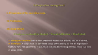 I. Preparation of the operating room.
II. Positioning.
III. Scalp Block:
6 Scalp nerves should be blocked + Wound infiltration + Dural block
A. Timing and duration: done at least 20 minutes prior to skin incision, lasts for 3-4 hours.
B. Technique: A scalp block is performed using approximately 2.5 to 5 ml bupivacaine
0.25% to 0.5% with epinephrine 1: 200.000 at each site. Injection is performed with a 1.25 inch
25 gauge needle.
 