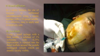 In a sterile fashion, the site of
incision is infiltrated
subcutaneously using a sterile
syringe with a 22-gauge needle.
It is effective, easy to apply and
is relatively safe
Using a small syringe with a
bent needle, a solution of 1%
xylocaine with 0.25%
bupivacaine is injected into the
dural leaflets around the middle
meningeal vessels which are
usually clearly visible.
 
